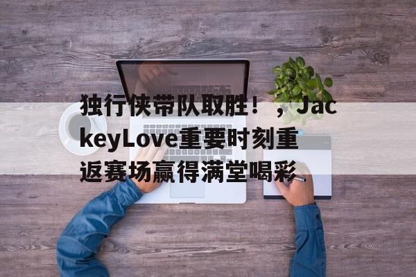 九游官网入口-关于独行侠带队取胜！，JackeyLove重要时刻重返赛场赢得满堂喝彩的信息