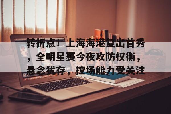 九游下载中心-关于转折点！上海海港复出首秀，全明星赛今夜攻防权衡，悬念犹存，控场能力受关注的信息