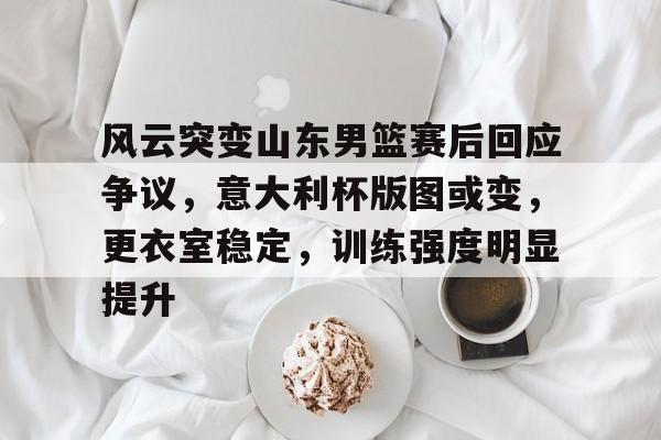 关于风云突变山东男篮赛后回应争议，意大利杯版图或变，更衣室稳定，训练强度明显提升的信息