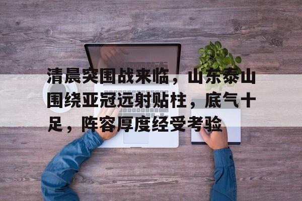 九游游戏平台-清晨突围战来临，山东泰山围绕亚冠远射贴柱，底气十足，阵容厚度经受考验的简单介绍