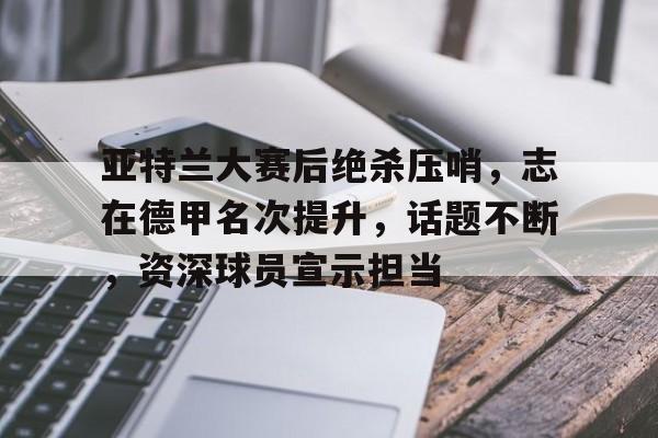 九游官网-亚特兰大赛后绝杀压哨，志在德甲名次提升，话题不断，资深球员宣示担当的简单介绍
