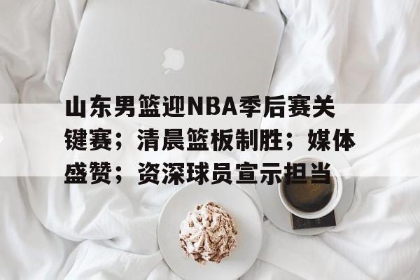 九游下载中心-山东男篮迎NBA季后赛关键赛；清晨篮板制胜；媒体盛赞；资深球员宣示担当的简单介绍