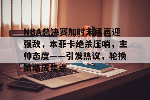 关于NBA总决赛加时末段再迎强敌，本菲卡绝杀压哨，主帅态度——引发热议，轮换策略成焦点的信息